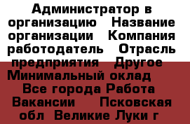 Администратор в организацию › Название организации ­ Компания-работодатель › Отрасль предприятия ­ Другое › Минимальный оклад ­ 1 - Все города Работа » Вакансии   . Псковская обл.,Великие Луки г.